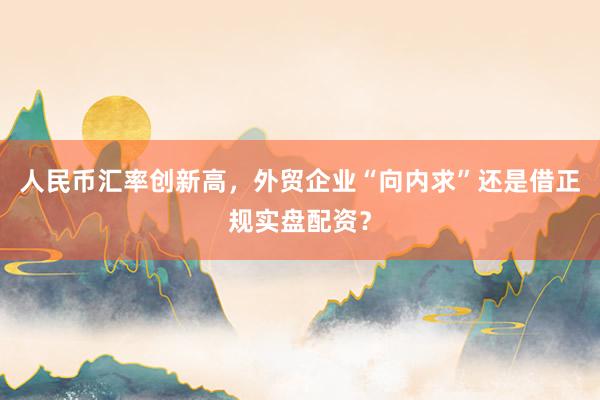 人民币汇率创新高，外贸企业“向内求”还是借正规实盘配资？