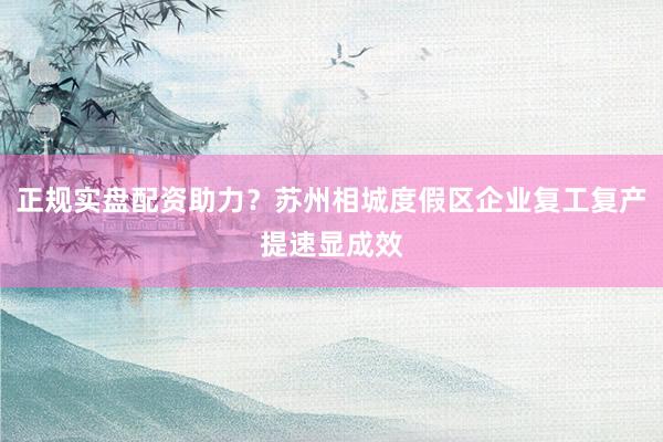 正规实盘配资助力？苏州相城度假区企业复工复产提速显成效