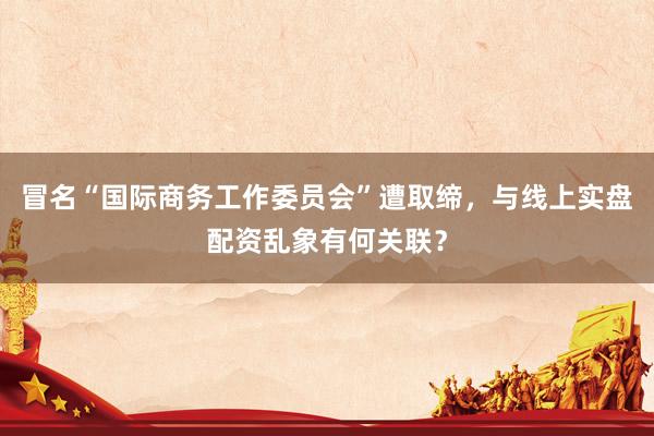 冒名“国际商务工作委员会”遭取缔，与线上实盘配资乱象有何关联？