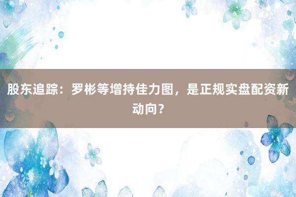 股东追踪：罗彬等增持佳力图，是正规实盘配资新动向？
