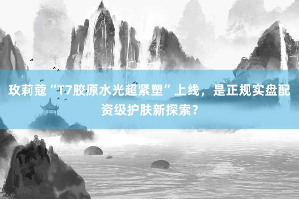 玫莉蔻“T7胶原水光超紧塑”上线，是正规实盘配资级护肤新探索？