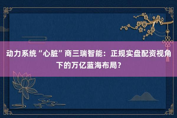 动力系统“心脏”商三瑞智能：正规实盘配资视角下的万亿蓝海布局？