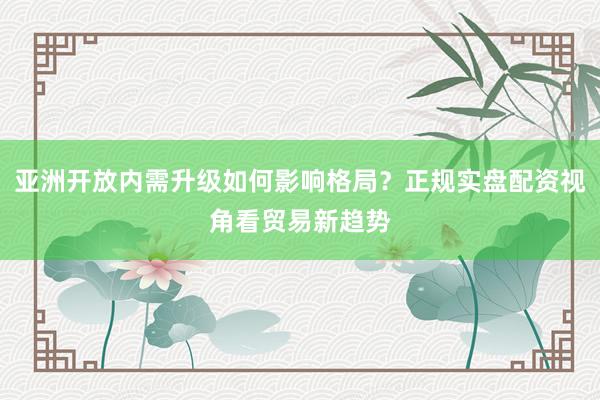 亚洲开放内需升级如何影响格局？正规实盘配资视角看贸易新趋势