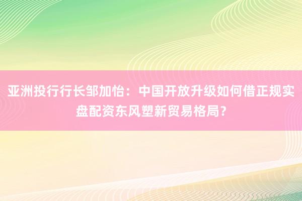 亚洲投行行长邹加怡：中国开放升级如何借正规实盘配资东风塑新贸易格局？