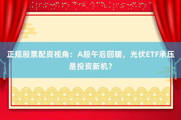正规股票配资视角：A股午后回暖，光伏ETF承压是投资新机？
