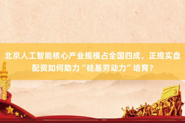 北京人工智能核心产业规模占全国四成，正规实盘配资如何助力“硅基劳动力”培育？