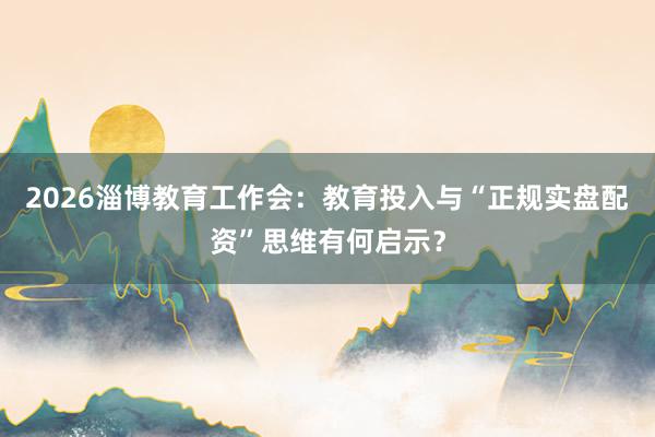 2026淄博教育工作会：教育投入与“正规实盘配资”思维有何启示？