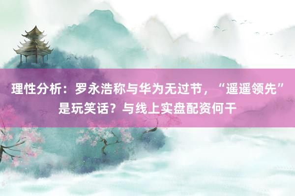 理性分析：罗永浩称与华为无过节，“遥遥领先”是玩笑话？与线上实盘配资何干