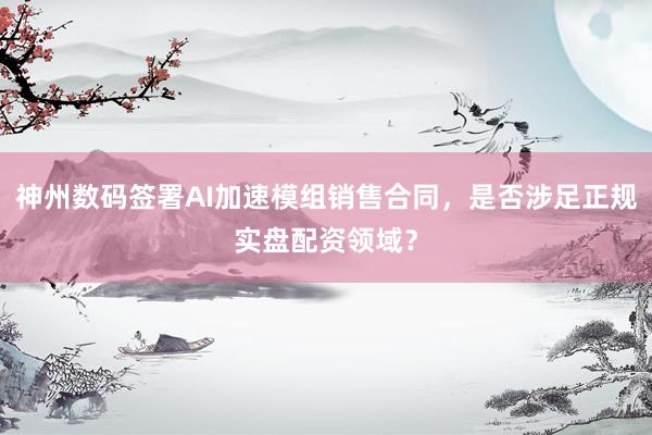 神州数码签署AI加速模组销售合同，是否涉足正规实盘配资领域？