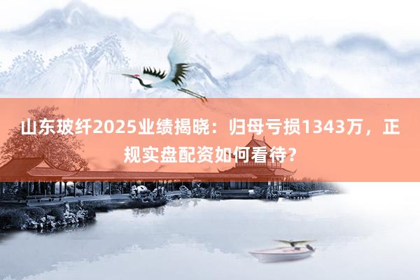 山东玻纤2025业绩揭晓：归母亏损1343万，正规实盘配资如何看待？