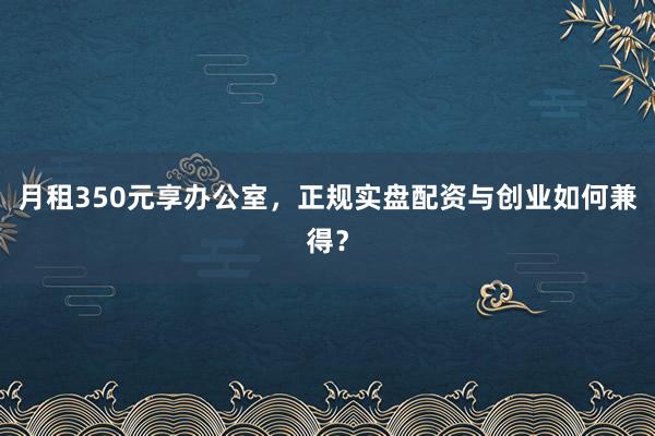 月租350元享办公室，正规实盘配资与创业如何兼得？