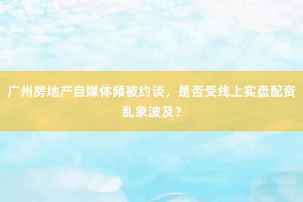 广州房地产自媒体频被约谈，是否受线上实盘配资乱象波及？
