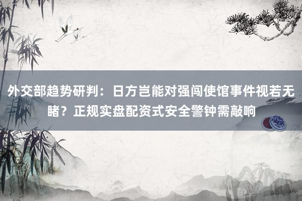 外交部趋势研判：日方岂能对强闯使馆事件视若无睹？正规实盘配资式安全警钟需敲响