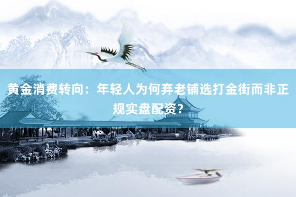 黄金消费转向：年轻人为何弃老铺选打金街而非正规实盘配资？
