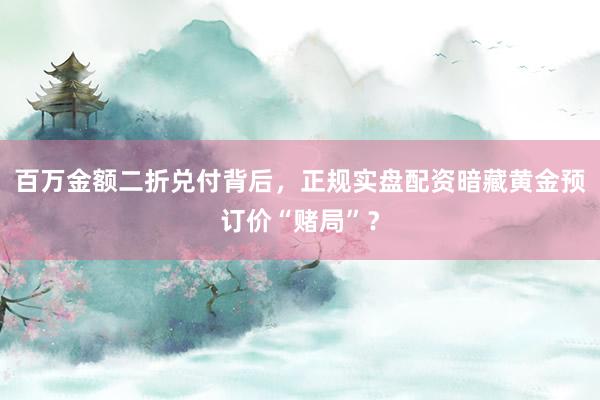 百万金额二折兑付背后，正规实盘配资暗藏黄金预订价“赌局”？