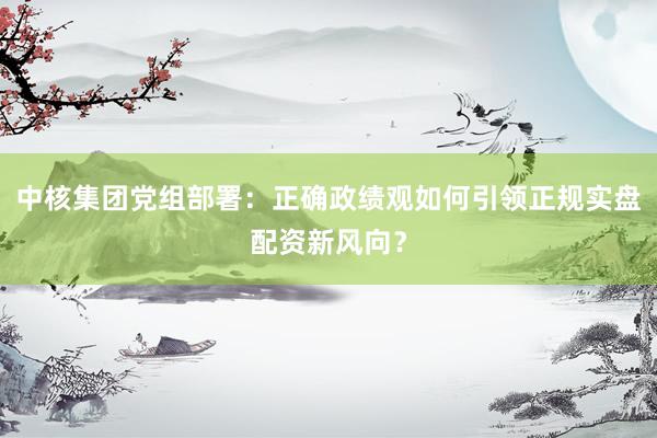 中核集团党组部署：正确政绩观如何引领正规实盘配资新风向？