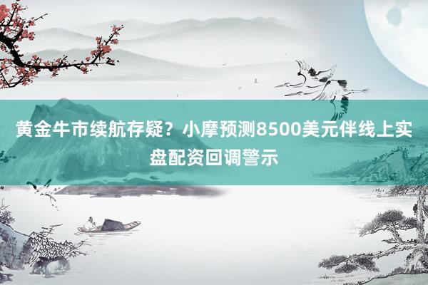 黄金牛市续航存疑？小摩预测8500美元伴线上实盘配资回调警示