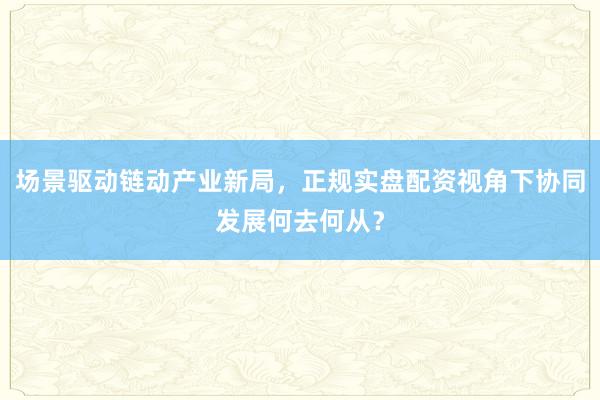 场景驱动链动产业新局，正规实盘配资视角下协同发展何去何从？