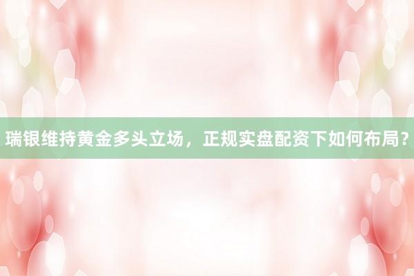 瑞银维持黄金多头立场，正规实盘配资下如何布局？