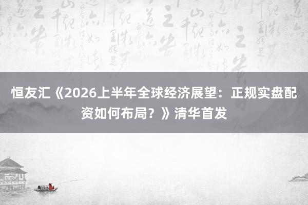 恒友汇《2026上半年全球经济展望：正规实盘配资如何布局？》清华首发