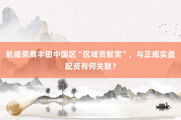 航盛荣膺丰田中国区“区域贡献奖”，与正规实盘配资有何关联？