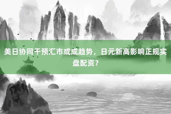 美日协同干预汇市或成趋势，日元新高影响正规实盘配资？