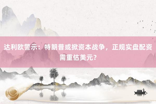 达利欧警示：特朗普或掀资本战争，正规实盘配资需重估美元？
