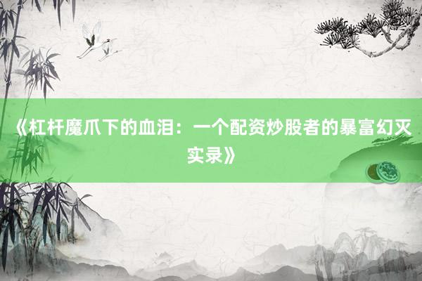 《杠杆魔爪下的血泪：一个配资炒股者的暴富幻灭实录》