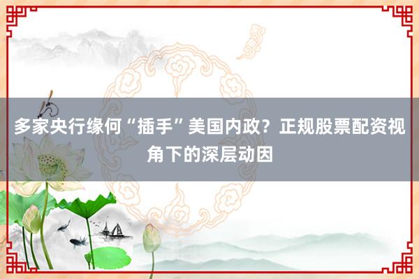 多家央行缘何“插手”美国内政？正规股票配资视角下的深层动因