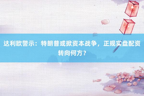 达利欧警示：特朗普或掀资本战争，正规实盘配资转向何方？