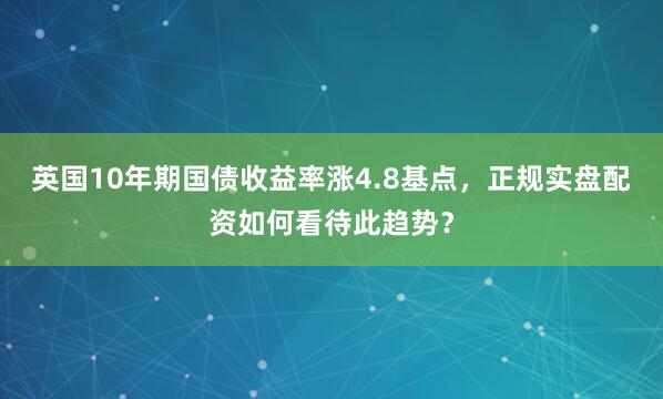 英国10年期国债收益率涨4.8基点，正规实盘配资如何看待此趋势？