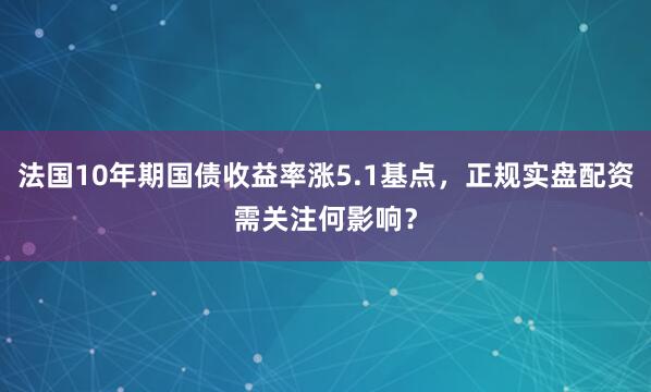 法国10年期国债收益率涨5.1基点，正规实盘配资需关注何影响？