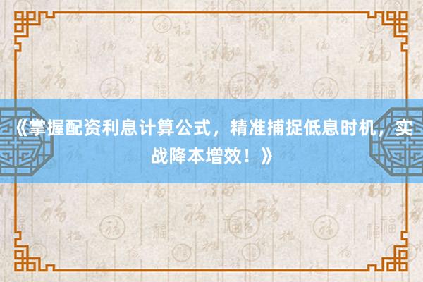《掌握配资利息计算公式，精准捕捉低息时机，实战降本增效！》