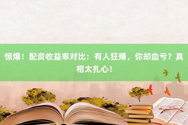 惊爆！配资收益率对比：有人狂赚，你却血亏？真相太扎心！
