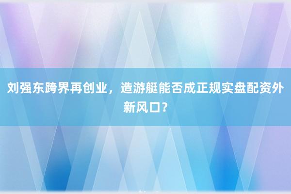 刘强东跨界再创业，造游艇能否成正规实盘配资外新风口？