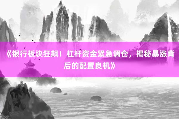 《银行板块狂飙！杠杆资金紧急调仓，揭秘暴涨背后的配置良机》