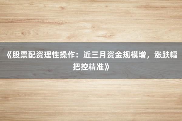 《股票配资理性操作：近三月资金规模增，涨跌幅把控精准》