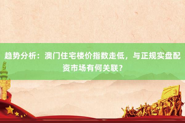 趋势分析：澳门住宅楼价指数走低，与正规实盘配资市场有何关联？