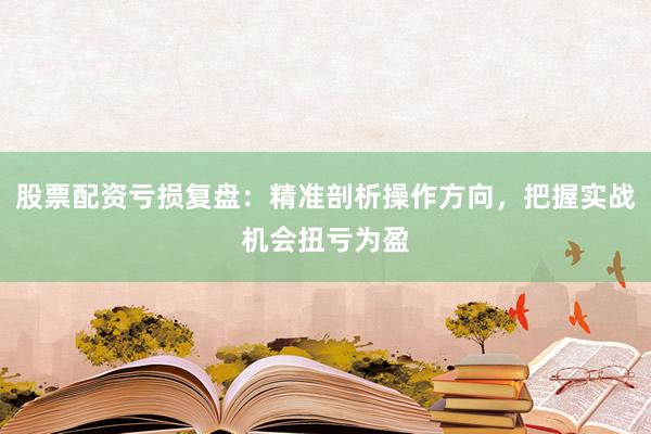 股票配资亏损复盘：精准剖析操作方向，把握实战机会扭亏为盈
