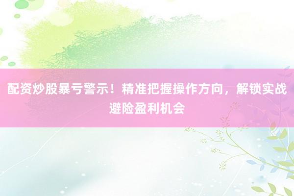 配资炒股暴亏警示！精准把握操作方向，解锁实战避险盈利机会