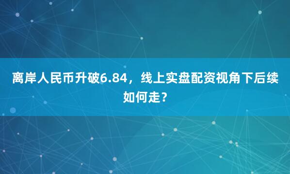 离岸人民币升破6.84，线上实盘配资视角下后续如何走？