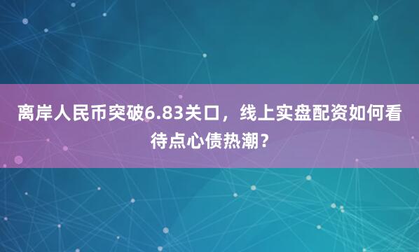 离岸人民币突破6.83关口，线上实盘配资如何看待点心债热潮？