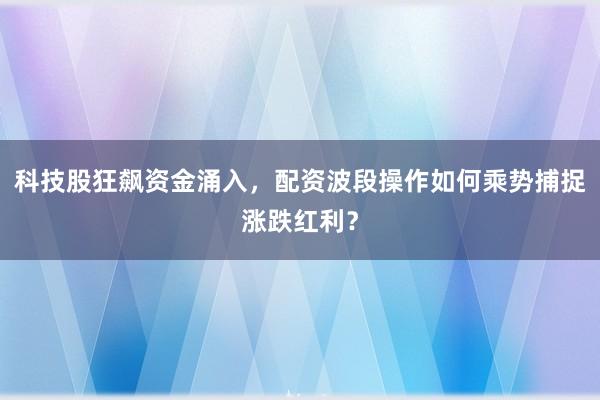 科技股狂飙资金涌入，配资波段操作如何乘势捕捉涨跌红利？