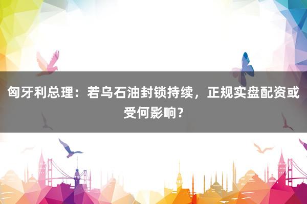 匈牙利总理：若乌石油封锁持续，正规实盘配资或受何影响？