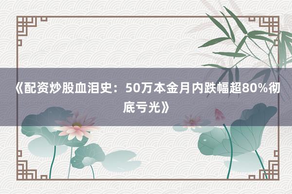 《配资炒股血泪史：50万本金月内跌幅超80%彻底亏光》
