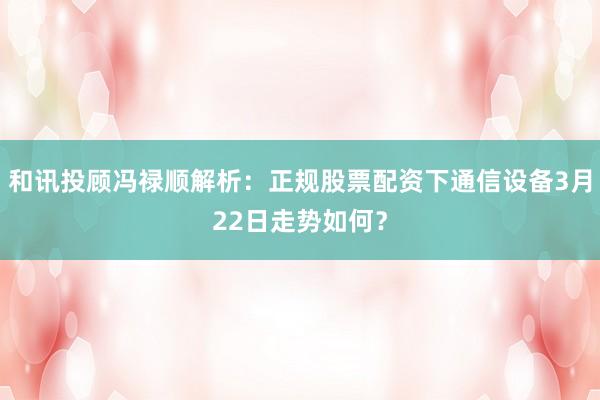 和讯投顾冯禄顺解析：正规股票配资下通信设备3月22日走势如何？