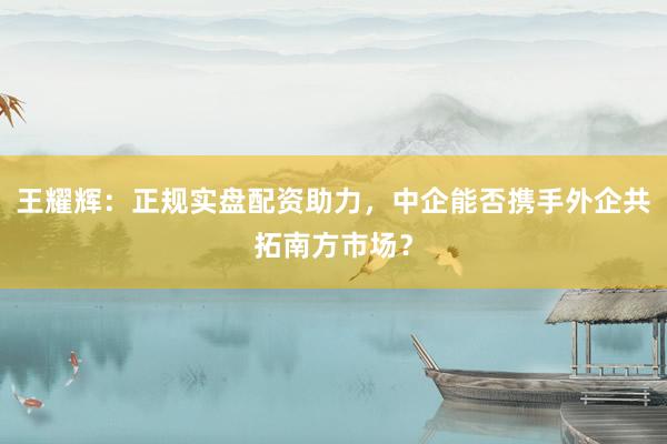 王耀辉：正规实盘配资助力，中企能否携手外企共拓南方市场？