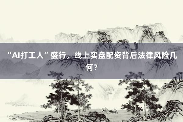 “AI打工人”盛行，线上实盘配资背后法律风险几何？