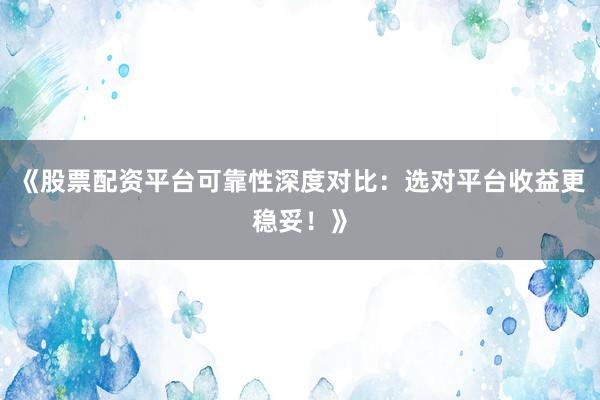 《股票配资平台可靠性深度对比：选对平台收益更稳妥！》