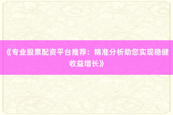 《专业股票配资平台推荐：精准分析助您实现稳健收益增长》